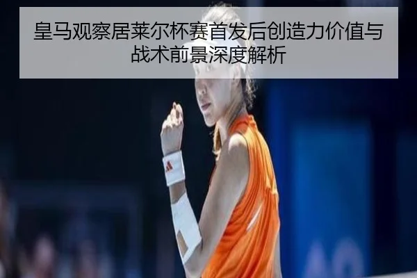 皇马观察居莱尔杯赛首发后创造力价值与战术前景深度解析