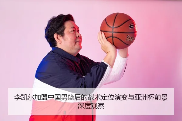 李凯尔加盟中国男篮后的战术定位演变与亚洲杯前景深度观察