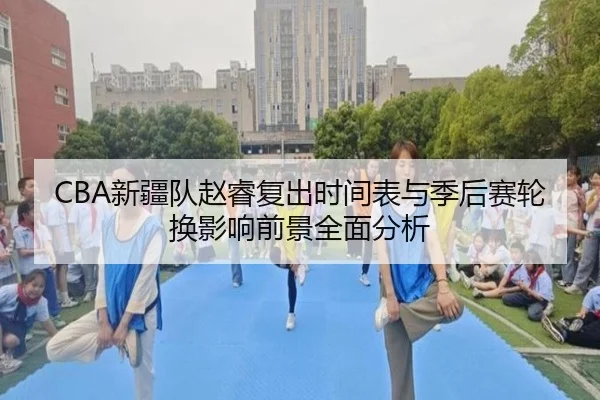 CBA新疆队赵睿复出时间表与季后赛轮换影响前景全面分析