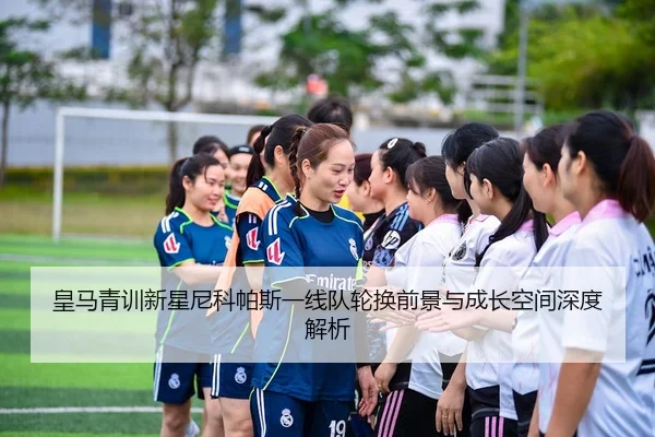 皇马青训新星尼科帕斯一线队轮换前景与成长空间深度解析